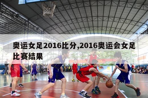 奥运女足2016比分,2016奥运会女足比赛结果