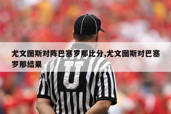 尤文图斯对阵巴塞罗那比分,尤文图斯对巴塞罗那结果