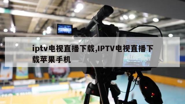 iptv电视直播下载,IPTV电视直播下载苹果手机